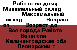 Работа на дому › Минимальный оклад ­ 15 000 › Максимальный оклад ­ 45 000 › Возраст от ­ 18 › Возраст до ­ 50 - Все города Работа » Вакансии   . Калининградская обл.,Пионерский г.